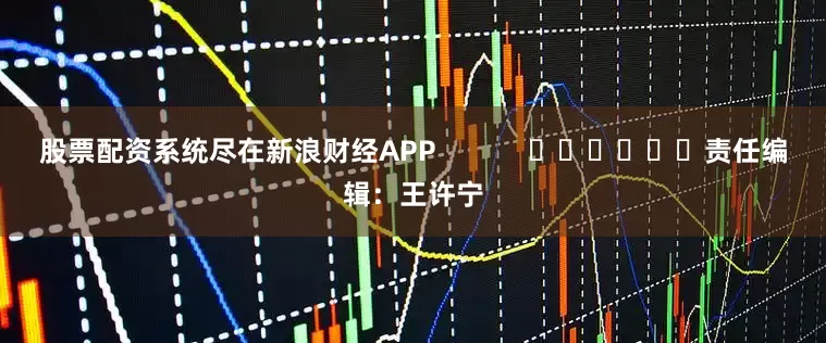 股票配资系统尽在新浪财经APP            						责任编辑：王许宁