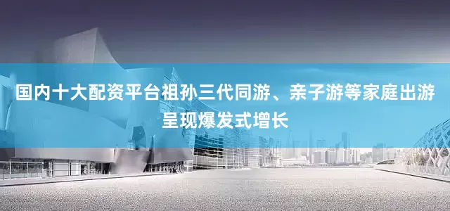 国内十大配资平台祖孙三代同游、亲子游等家庭出游呈现爆发式增长